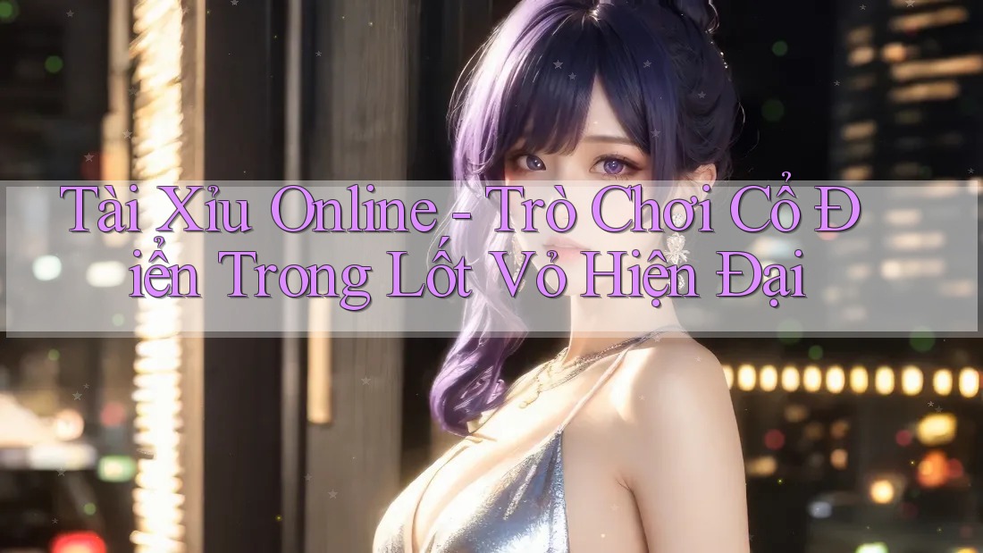 Tài Xỉu Online - Trò Chơi Cổ Điển Trong Lốt Vỏ Hiện Đại
