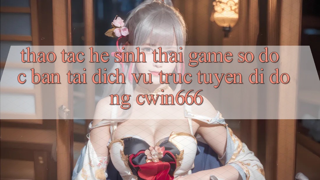 Thao tác Hệ Sinh Thái Game Số Độc Bản Tại Dịch vụ trực tuyến di động Cwin666