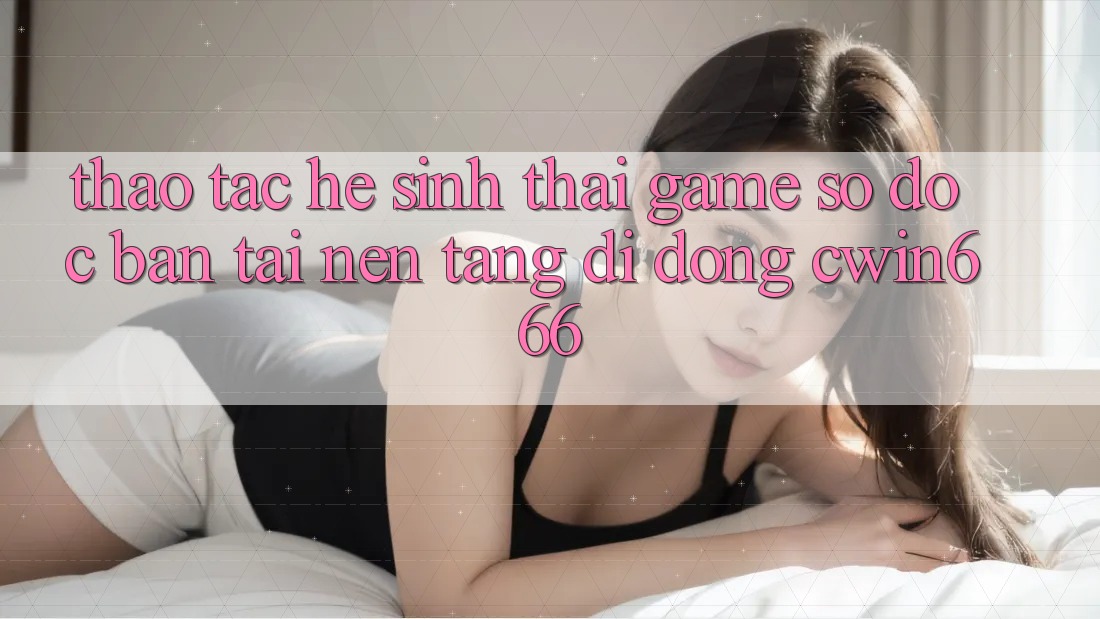 Thao tác Hệ Sinh Thái Game Số Độc Bản Tại Nền tảng di động Cwin666 Thao tác Hệ Sinh Thái Game Số Độc Bản Tại Nền tảng di động Cwin666