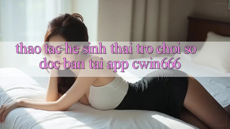 Thao tác Hệ Sinh Thái Trò chơi Số Độc Bản Tại App Cwin666 Thao tác Hệ Sinh Thái Trò chơi Số Độc Bản Tại App Cwin666