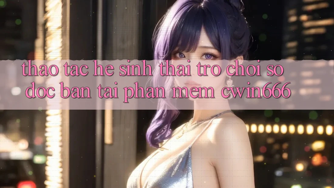 Thao tác Hệ Sinh Thái Trò chơi Số Độc Bản Tại Phần mềm Cwin666 Thao tác Hệ Sinh Thái Trò chơi Số Độc Bản Tại Phần mềm Cwin666