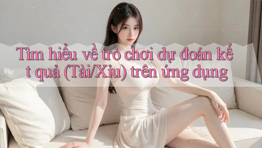 Tìm hiểu về trò chơi dự đoán kết quả (Tài/Xỉu) trên ứng dụng
