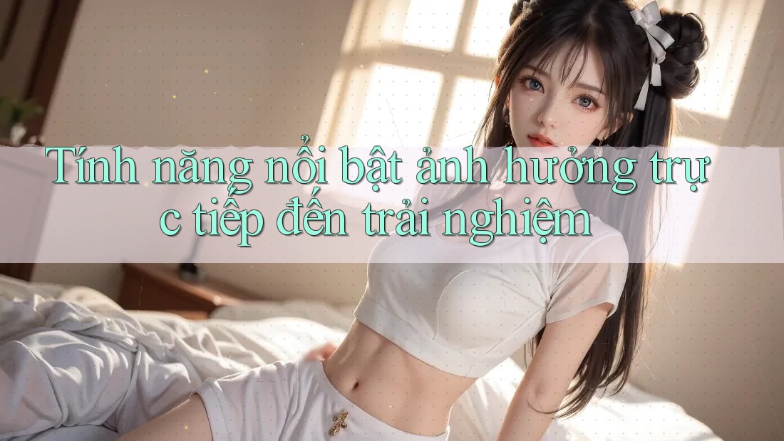 Tính năng nổi bật ảnh hưởng trực tiếp đến trải nghiệm