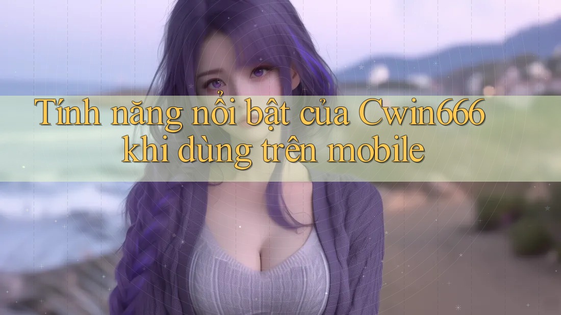 Tính năng nổi bật của Cwin666 khi dùng trên mobile