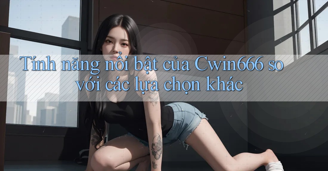 Tính năng nổi bật của Cwin666 so với các lựa chọn khác