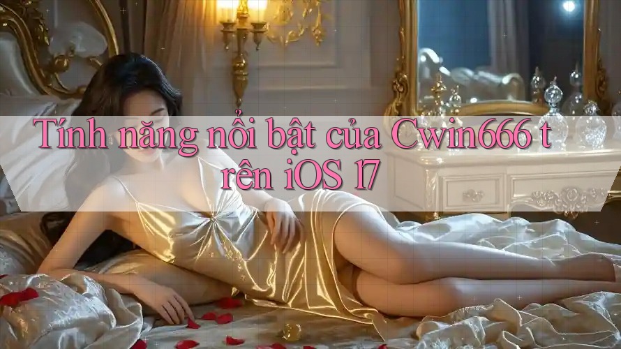 Tính năng nổi bật của Cwin666 trên iOS 17