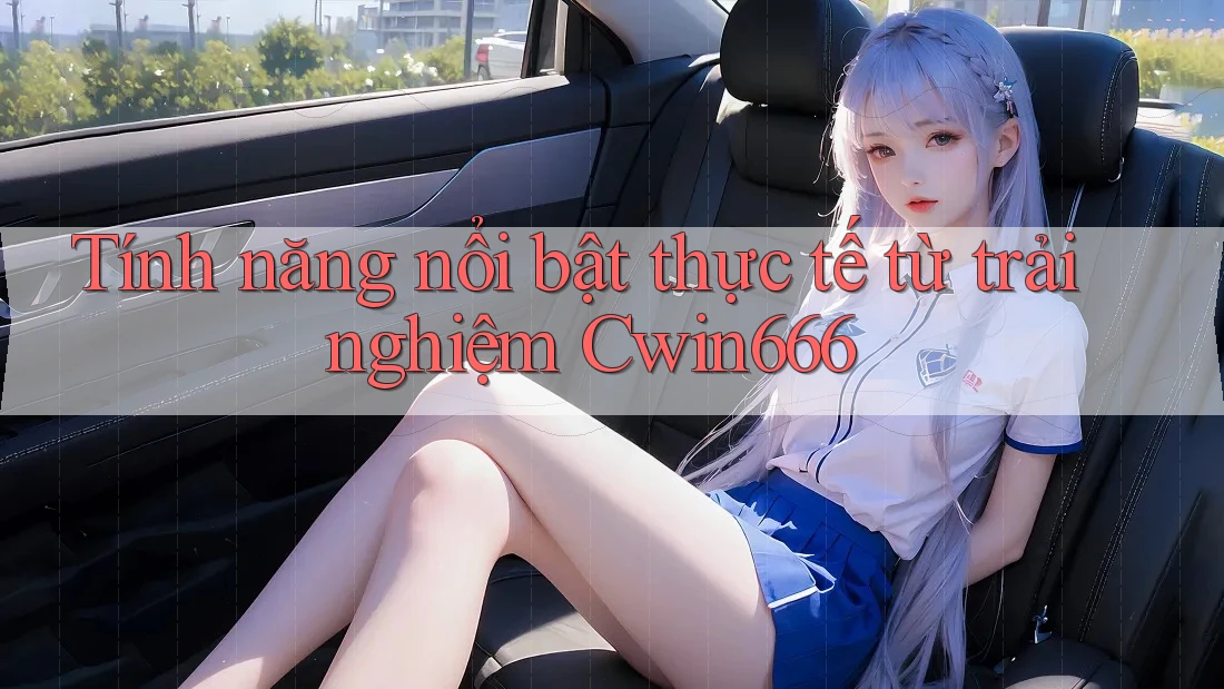 Tính năng nổi bật thực tế từ trải nghiệm Cwin666