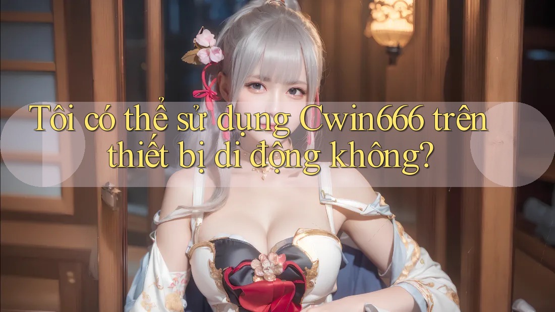 Tôi có thể sử dụng Cwin666 trên thiết bị di động không?