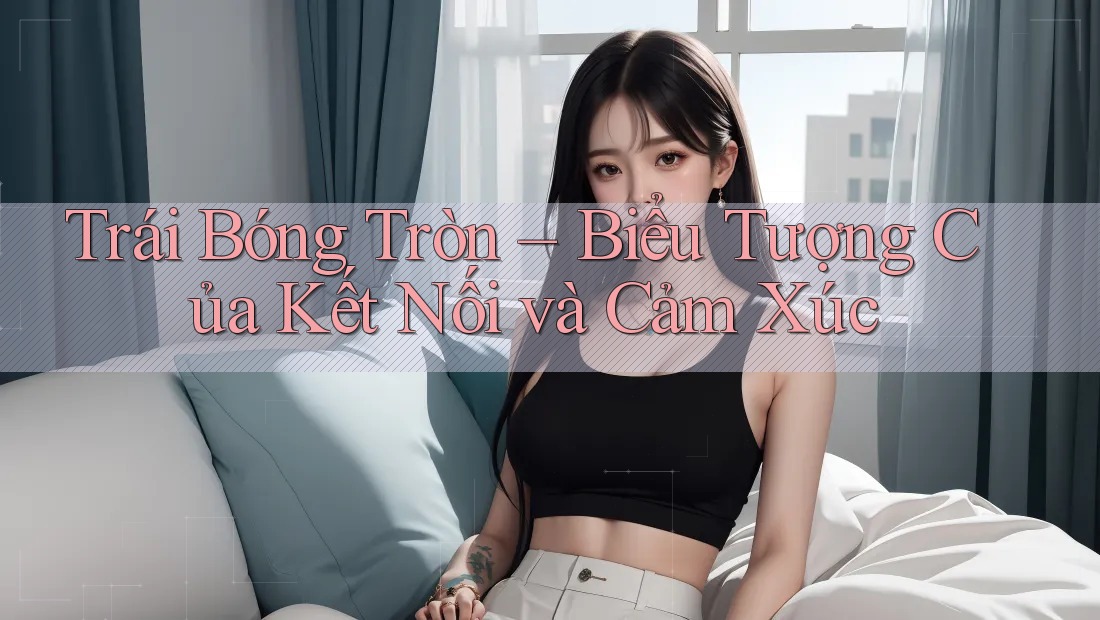 Trái Bóng Tròn – Biểu Tượng Của Kết Nối và Cảm Xúc Trái Bóng Tròn – Biểu Tượng Của Kết Nối và Cảm Xúc
