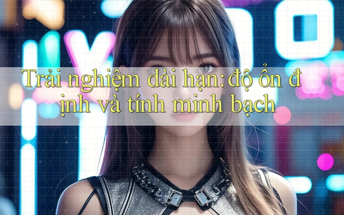 Trải nghiệm dài hạn: độ ổn định và tính minh bạch