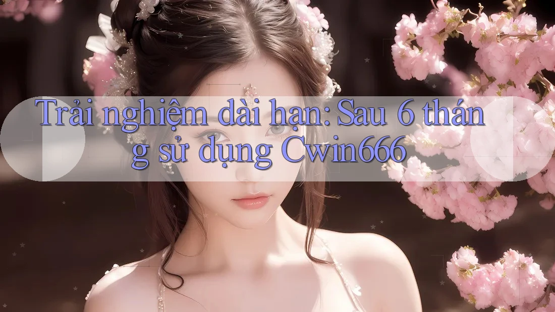 Trải nghiệm dài hạn: Sau 6 tháng sử dụng Cwin666