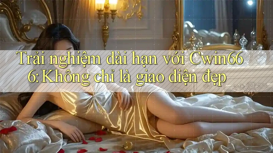 Trải nghiệm dài hạn với Cwin666: Không chỉ là giao diện đẹp
