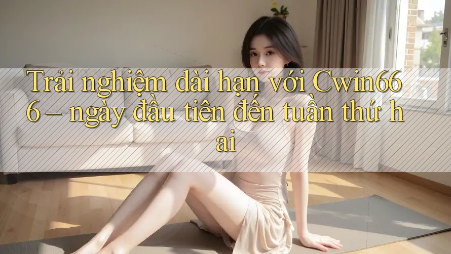 Trải nghiệm dài hạn với Cwin666 – ngày đầu tiên đến tuần thứ hai