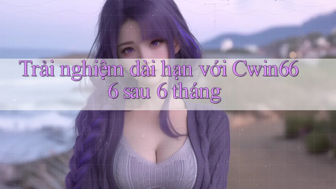 Trải nghiệm dài hạn với Cwin666 sau 6 tháng
