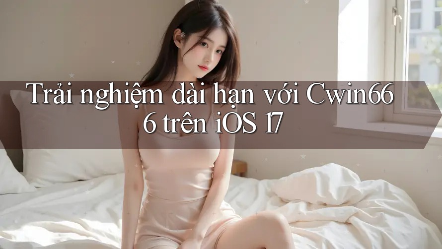 Trải nghiệm dài hạn với Cwin666 trên iOS 17
