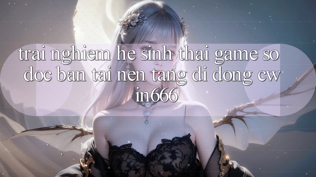 Trải nghiệm Hệ Sinh Thái Game Số Độc Bản Tại Nền tảng di động Cwin666