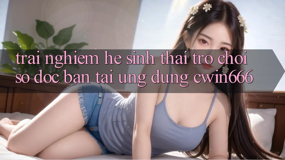 Trải nghiệm Hệ Sinh Thái Trò chơi Số Độc Bản Tại Ứng dụng Cwin666 Trải nghiệm Hệ Sinh Thái Trò chơi Số Độc Bản Tại Ứng dụng Cwin666