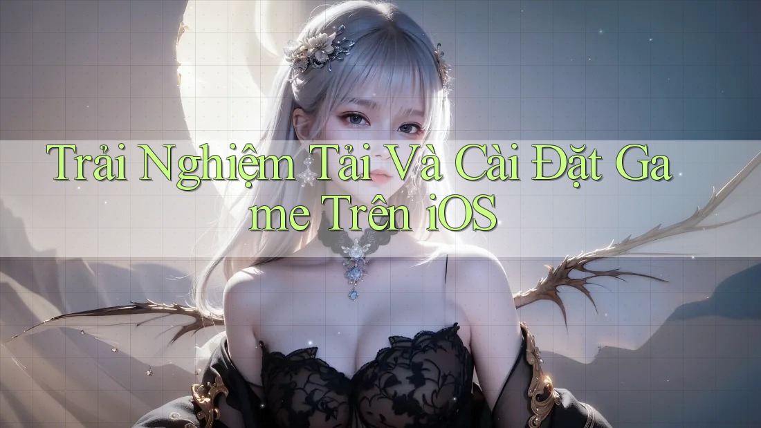 Trải Nghiệm Tải Và Cài Đặt Game Trên iOS