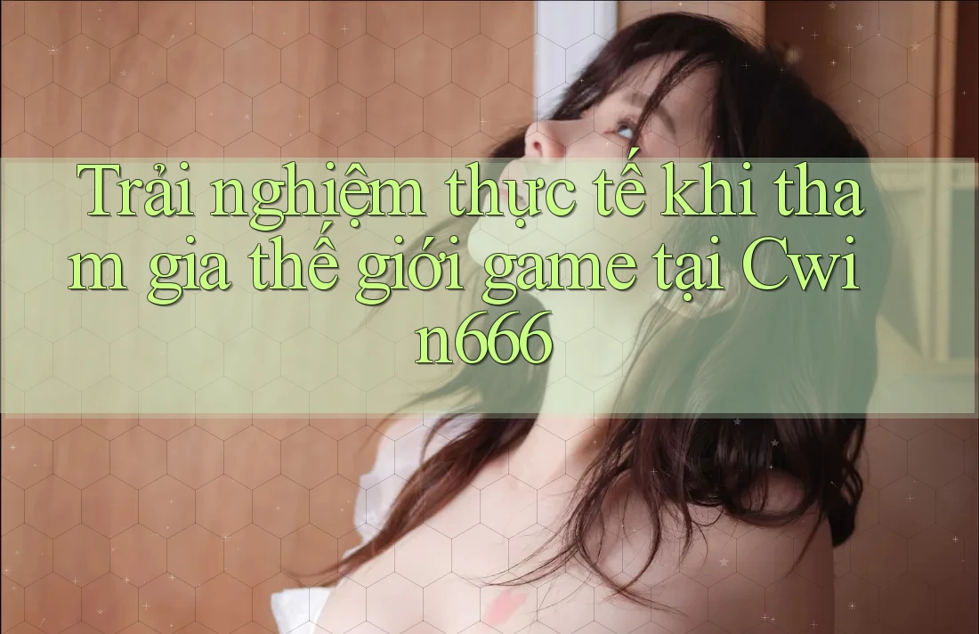 Trải nghiệm thực tế khi tham gia thế giới game tại Cwin666