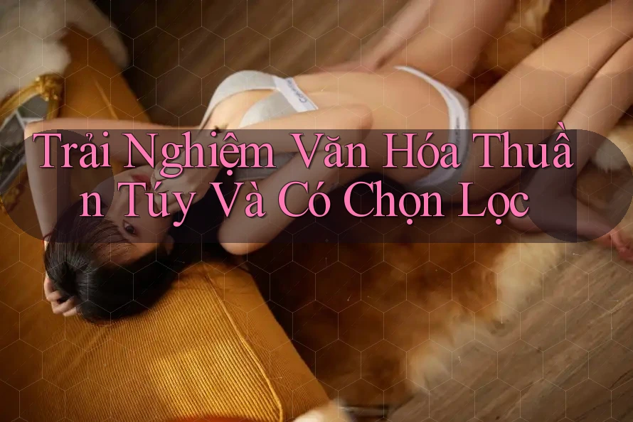 Trải Nghiệm Văn Hóa Thuần Túy Và Có Chọn Lọc