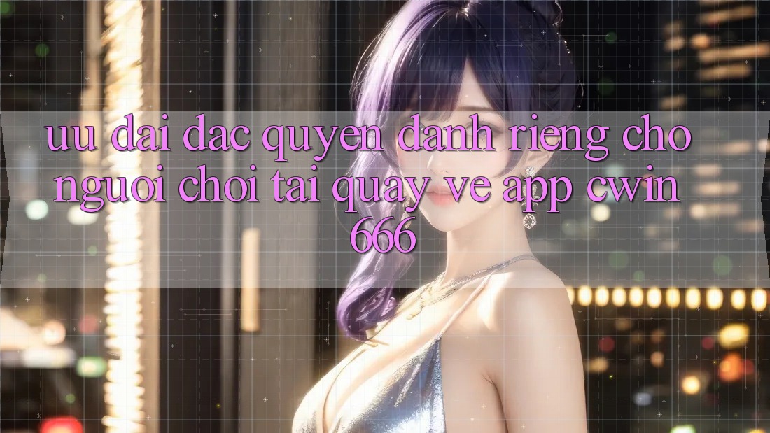 Ưu đãi Đặc Quyền Dành Riêng Cho Người chơi Tải quay về App Cwin666