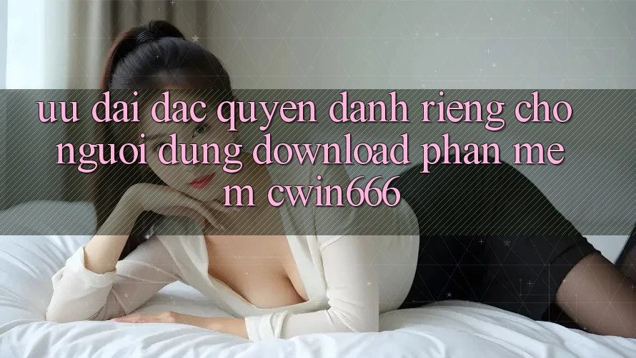 Ưu Đãi Đặc Quyền Dành Riêng Cho Người dùng Download Phần mềm Cwin666