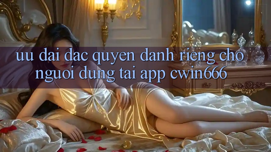 Ưu Đãi Đặc Quyền Dành Riêng Cho Người dùng Tải App Cwin666