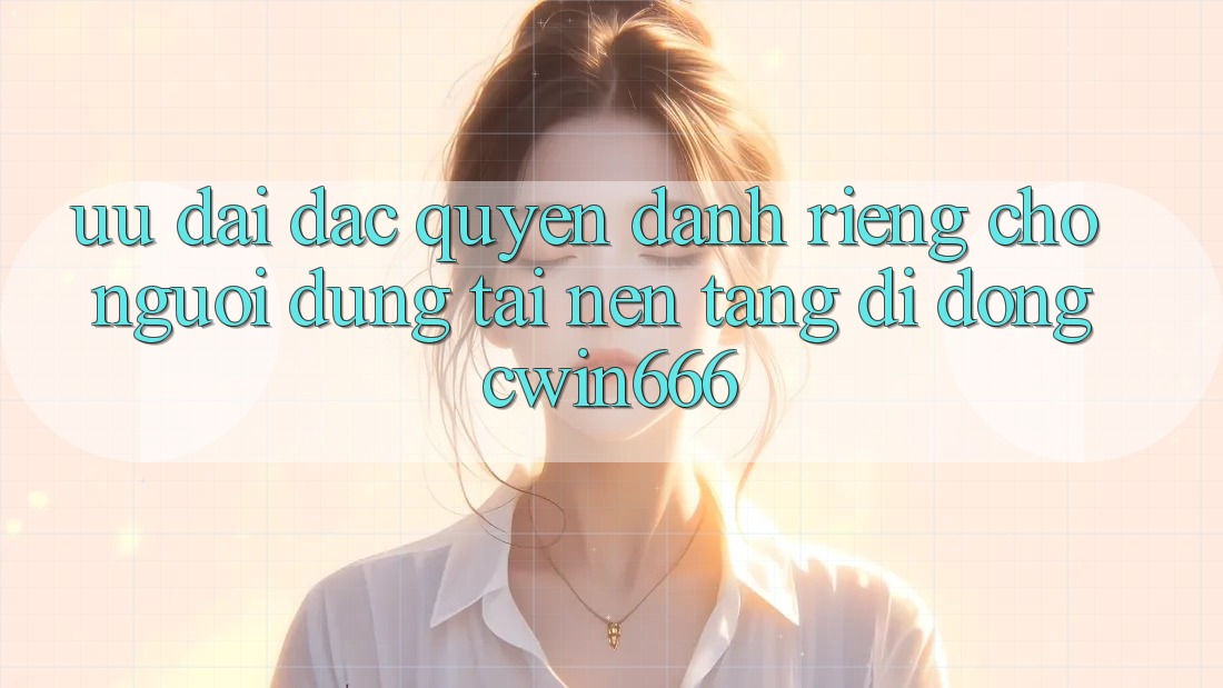 Ưu Đãi Đặc Quyền Dành Riêng Cho Người dùng Tải Nền tảng di động Cwin666