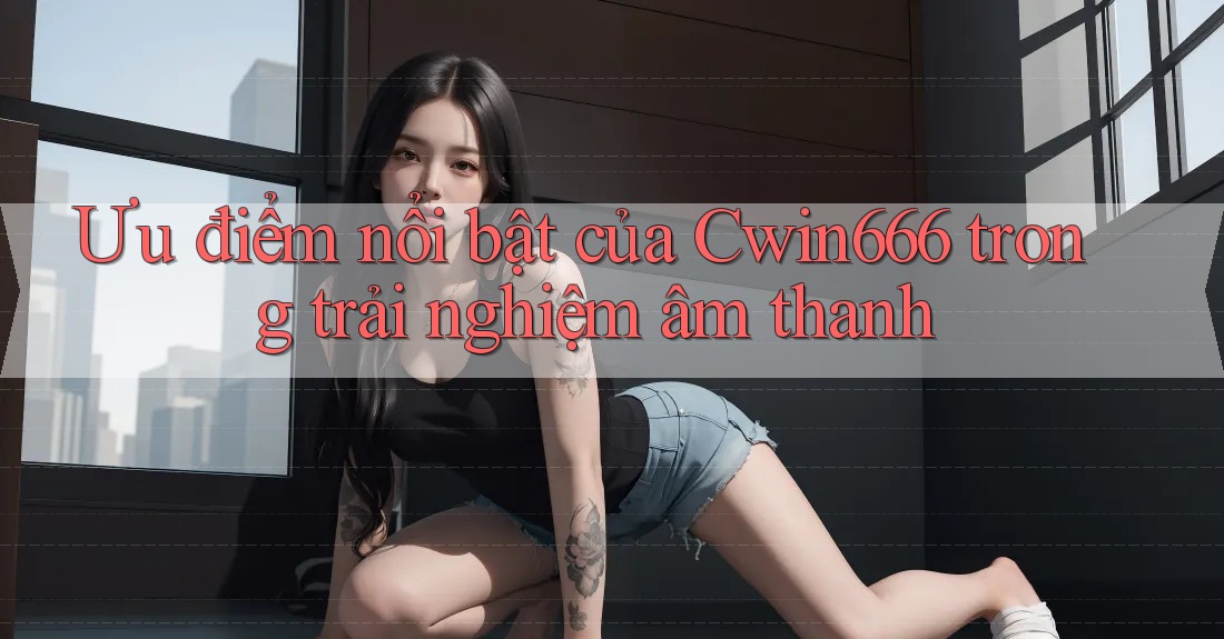 Ưu điểm nổi bật của Cwin666 trong trải nghiệm âm thanh Ưu điểm nổi bật của Cwin666 trong trải nghiệm âm thanh