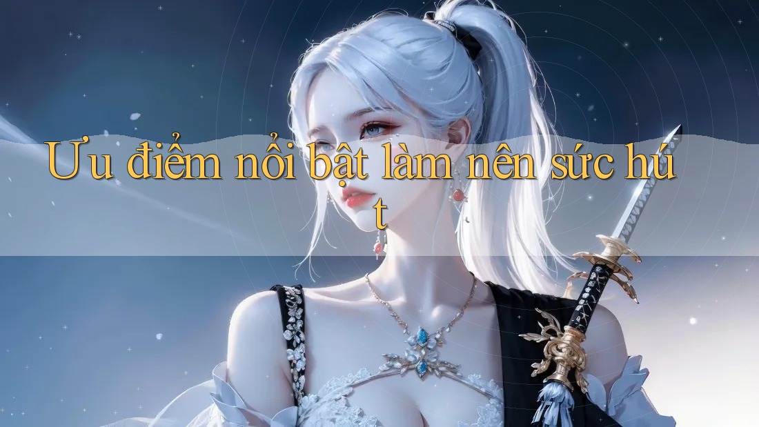 Ưu điểm nổi bật làm nên sức hút