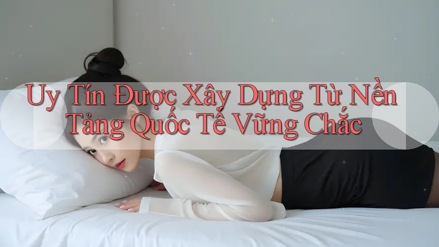 Uy Tín Được Xây Dựng Từ Nền Tảng Quốc Tế Vững Chắc Uy Tín Được Xây Dựng Từ Nền Tảng Quốc Tế Vững Chắc