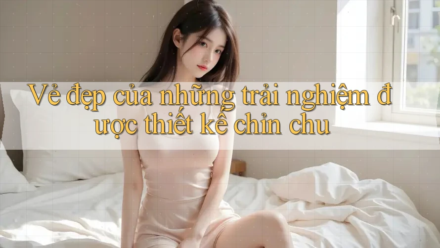 Vẻ đẹp của những trải nghiệm được thiết kế chỉn chu