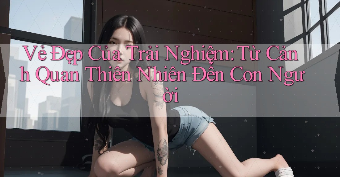 Vẻ Đẹp Của Trải Nghiệm: Từ Cảnh Quan Thiên Nhiên Đến Con Người