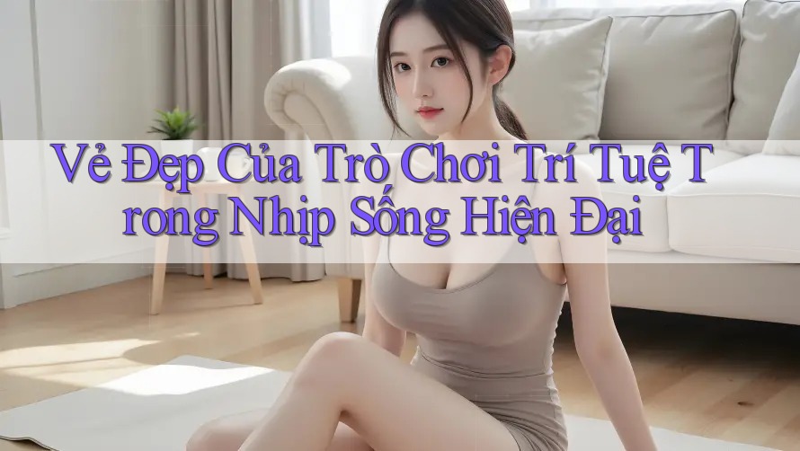 Vẻ Đẹp Của Trò Chơi Trí Tuệ Trong Nhịp Sống Hiện Đại Vẻ Đẹp Của Trò Chơi Trí Tuệ Trong Nhịp Sống Hiện Đại
