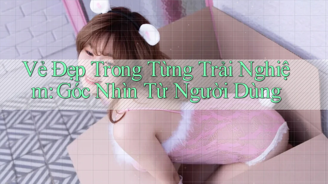 Vẻ Đẹp Trong Từng Trải Nghiệm: Góc Nhìn Từ Người Dùng