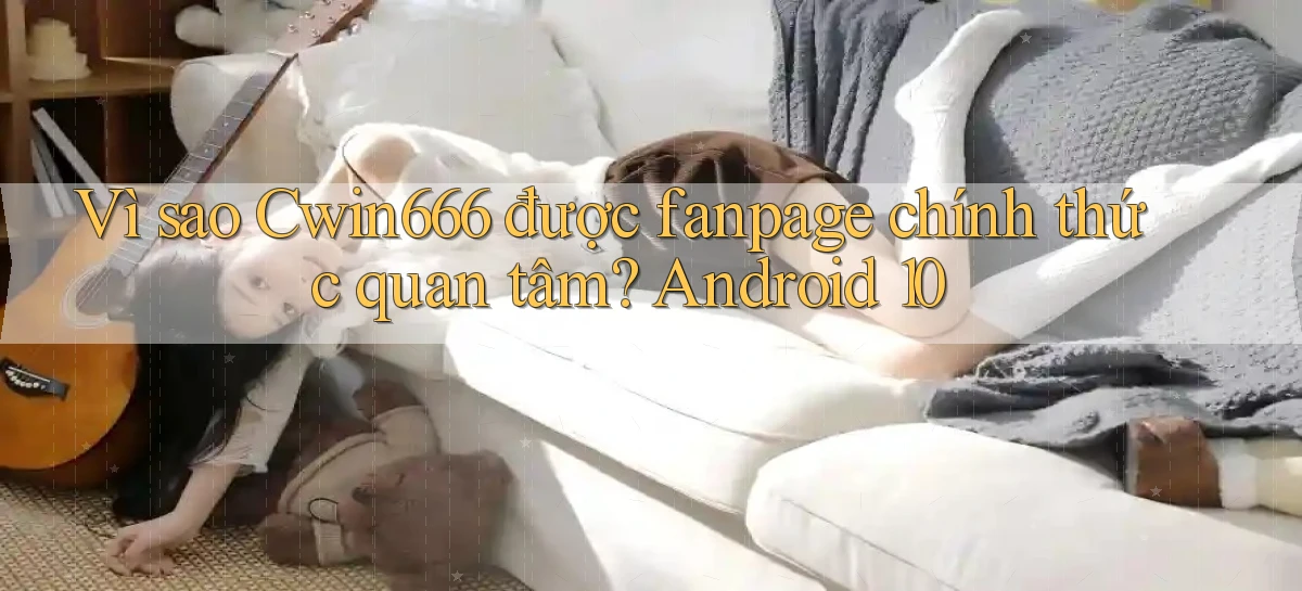 Vì sao Cwin666 được fanpage chính thức quan tâm Android 10
