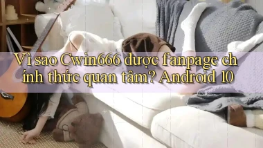 Vì sao Cwin666 được fanpage chính thức quan tâm Android 10