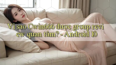 Vì sao Cwin666 được group review quan tâm   Android 10