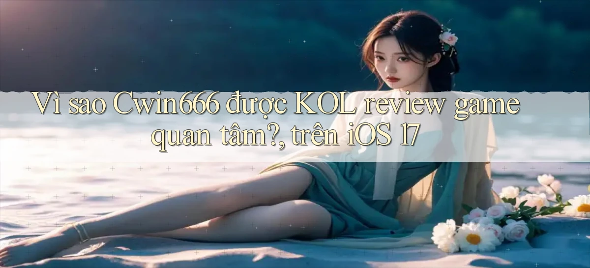 Vì sao Cwin666 được KOL review game quan tâm, trên iOS 17