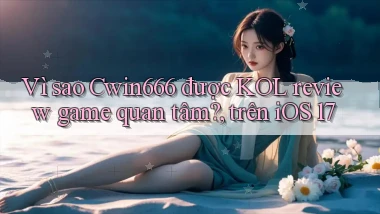 Vì sao Cwin666 được KOL review game quan tâm, trên iOS 17