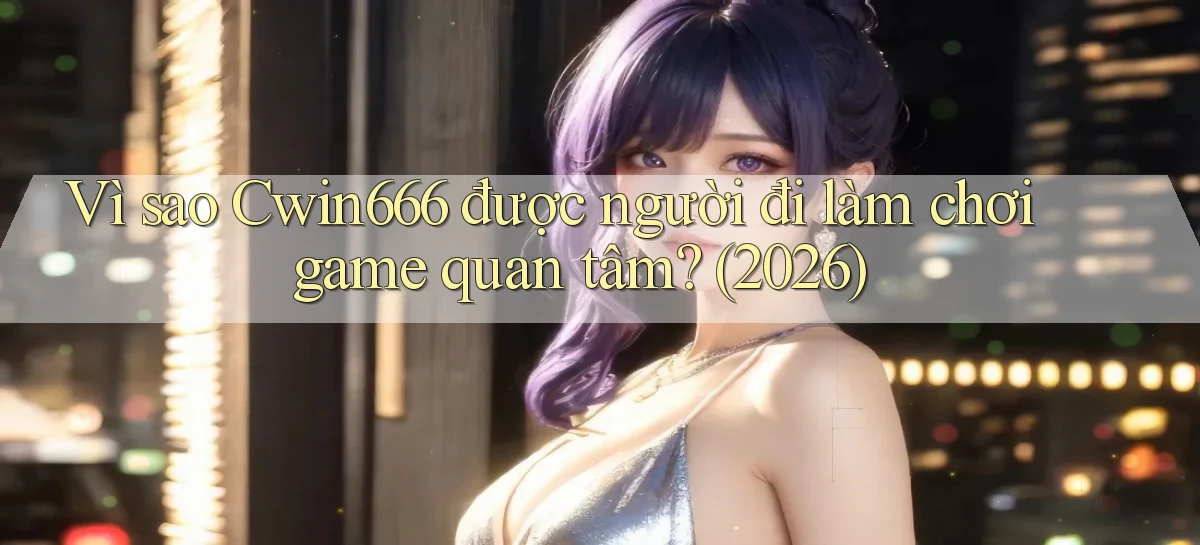 Vì sao Cwin666 được người đi làm chơi game quan tâm (2026)