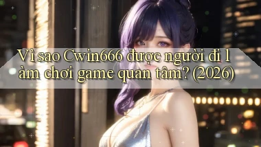 Vì sao Cwin666 được người đi làm chơi game quan tâm (2026)