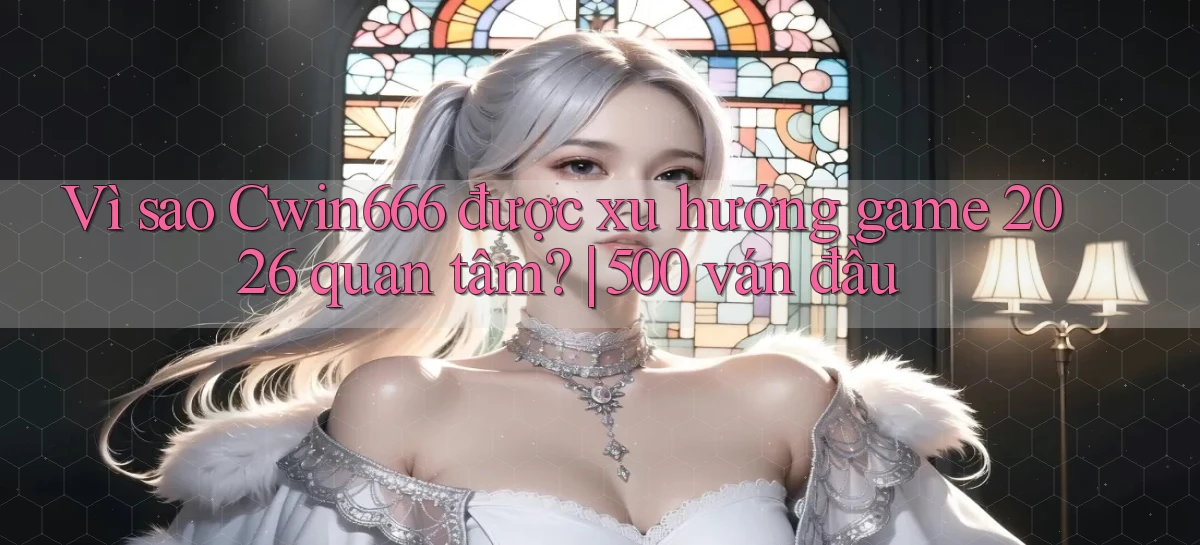 Vì sao Cwin666 được xu hướng game 2026 quan tâm 500 ván đầu