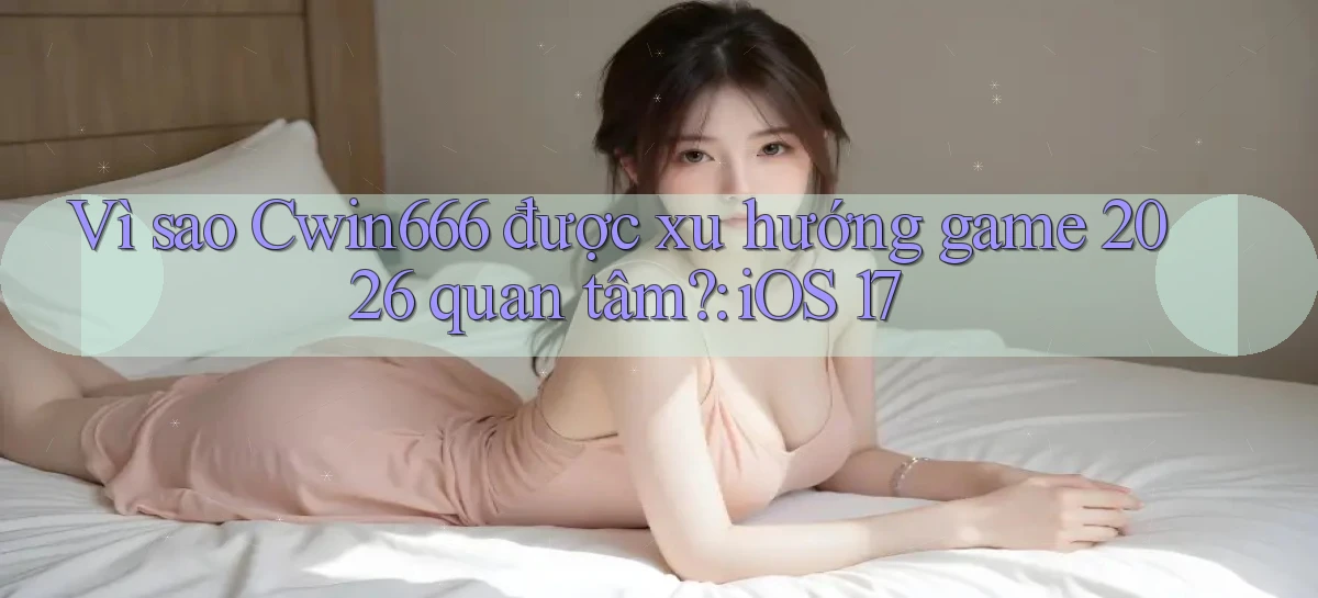 Vì sao Cwin666 được xu hướng game 2026 quan tâm iOS 17