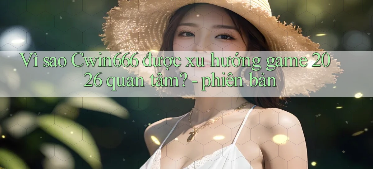 Vì sao Cwin666 được xu hướng game 2026 quan tâm   phiên bản