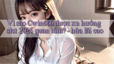 Vì sao Cwin666 được xu hướng slot 2026 quan tâm   hứa lãi cao