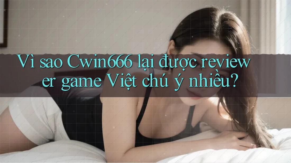 Vì sao Cwin666 lại được reviewer game Việt chú ý nhiều?