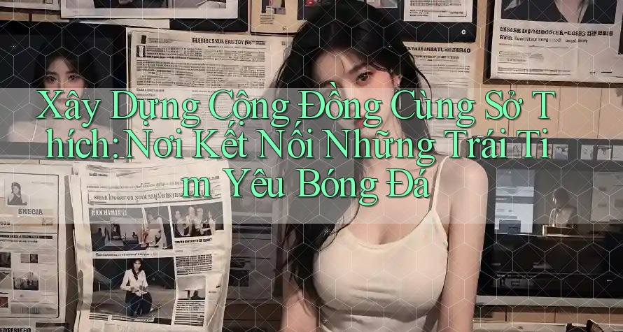 Xây Dựng Cộng Đồng Cùng Sở Thích: Nơi Kết Nối Những Trái Tim Yêu Bóng Đá