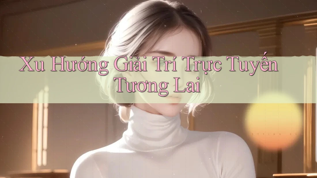 Xu Hướng Giải Trí Trực Tuyến Tương Lai Xu Hướng Giải Trí Trực Tuyến Tương Lai