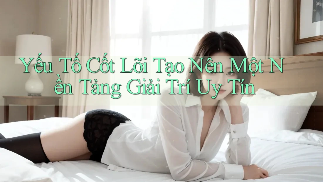 Yếu Tố Cốt Lõi Tạo Nên Một Nền Tảng Giải Trí Uy Tín